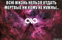 всю жизнь нельзя отдать -мертвые ни кому не нужны... 