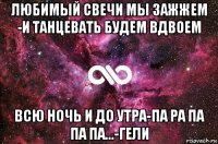 любимый свечи мы зажжем -и танцевать будем вдвоем всю ночь и до утра-па ра па па па...-гели