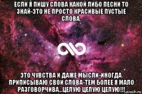 если я пишу слова какой либо песни то знай-это не просто красивые пустые слова. это чувства и даже мысли-иногда приписываю свои слова-тем более я мало разговорчива...целую целую целую!!!