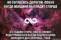 но согласись дорогой -плохо когда женщина выглядит старше а с годами старее...она не сможет подстраиваться всегда под него более молодого да и злоровье... твоя