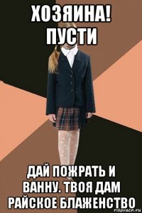 хозяина! пусти дай пожрать и ванну. твоя дам райское блаженство