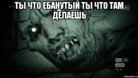 ты что ебанутый ты что там делаешь 