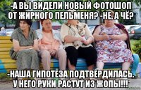 -а вы видели новый фотошоп от жирного пельменя? -не, а чё? -наша гипотеза подтвердилась. у него руки растут из жопы!!!