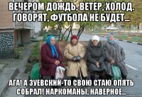 вечером дождь, ветер, холод. говорят, футбола не будет... ага! а зуевский-то свою стаю опять собрал! наркоманы, наверное...