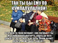 так ты бы ему по кумпалу палкой! а то внук то твой погибнет, зин, погибнет! ты ему сломай конъюктор та, авось до него дойдёт что так сидеть не дело, уроки начнёт делать, может бабу.. заведёт...