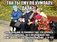 - так ты ему по кумпалу дала?! - да маленький, не понимает ещё, что дрочить мозгу-то вредна... ну я ему помешаю ещё... может вырастет хоть человеком буит.. а то что ж дрочить