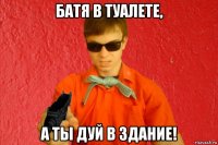 батя в туалете, а ты дуй в здание!