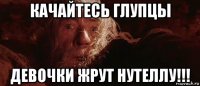 качайтесь глупцы девочки жрут нутеллу!!!