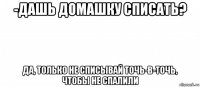 -дашь домашку списать? да, только не списывай точь-в-точь, чтобы не спалили