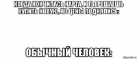 когда кончилась карта, и ты решаешь купить новую, но цены поднялись: обычный человек: