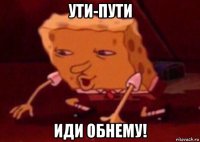 ути-пути иди обнему!