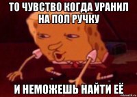 то чувство когда уранил на пол ручку и неможешь найти её