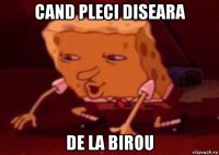 cand pleci diseara de la birou