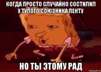 когда просто случайно состилил у тупого союзника пенту но ты этому рад