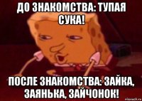 до знакомства: тупая сука! после знакомства: зайка, заянька, зайчонок!