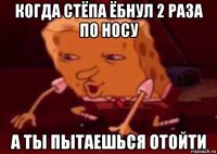 когда стёпа ёбнул 2 раза по носу а ты пытаешься отойти