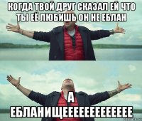 когда твой друг сказал ей что ты её любишь он не еблан а ебланищеееееееееееее