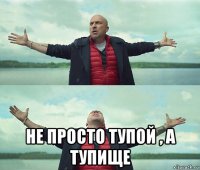  не просто тупой , а тупище