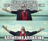 -сказали,что завтра контрольных не будети из семи уроков будет четыре аллилуия,аллилуия