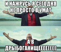 и нажрусь я сегодня не просто в умат а в дрыбоганищееее)))))