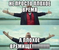 не просто плохое время а плохое времище!!!!!!!!!!!!