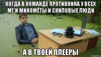 когда в команде противника у всех мг и миномёты и скиловые люди а в твоей плееры