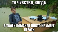 то чувство, когда в твоей команде никто не умеет играть