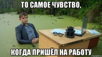 то самое чувство, когда пришёл на работу