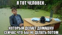 я тот человек , который делает домашку сейчас что-бы не делать потом