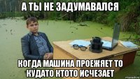 а ты не задумавался когда машина проежяет то кудато ктото исчезает