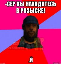 -сер вы находитесь в розыске! .й