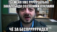 ты меня уже ррррреально закалебада со своими куклами чё за беспррррридел