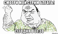 смотри мой стрим блеать! сегодня в 21:30