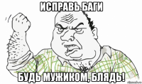 исправь баги будь мужиком, блядь!