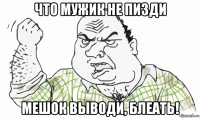 что мужик не пизди мешок выводи, блеать!