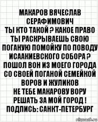 МАКАРОВ ВЯЧЕСЛАВ СЕРАФИМОВИЧ
ТЫ КТО ТАКОЙ ? КАКОЕ ПРАВО ТЫ РАСКРЫВАЕШЬ СВОЮ ПОГАНУЮ ПОМОЙКУ ПО ПОВОДУ ИСААКИЕВСКОГО СОБОРА ?
ПОШОЛ ВОН ИЗ МОЕГО ГОРОДА СО СВОЕЙ ПОГАНОЙ СЕМЕЙКОЙ ВОРОВ И ЖУЛИКОВ
НЕ ТЕБЕ МАКАРОВУ ВОРУ РЕШАТЬ ЗА МОЙ ГОРОД !
Подпись: САНКТ-ПЕТЕРБУРГ