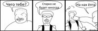 Чего тебе? Старко не будет никогда На нах ёпта