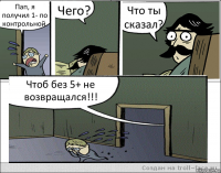 Пап, я получил 1- по контрольной. Чего? Что ты сказал? Чтоб без 5+ не возвращался!!!