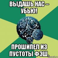 выдашь нас – убью! прошипел из пустоты фэш.