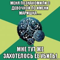 меня познакомили с девочкой по имени маришка . . . мне тут же захотелось ее убить!