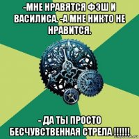 -мне нравятся фэш и василиса. -а мне никто не нравится. - да ты просто бесчувственная стрела !!!!!!