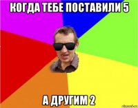 когда тебе поставили 5 а другим 2