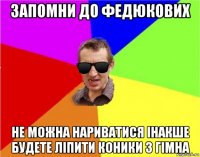 запомни до федюкових не можна нариватися інакше будете ліпити коники з гімна