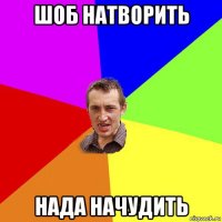 шоб натворить нада начудить