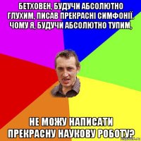 бетховен, будучи абсолютно глухим, писав прекрасні симфонії. чому я, будучи абсолютно тупим, не можу написати прекрасну наукову роботу?