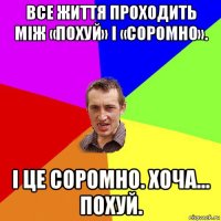 все життя проходить між «похуй» і «соромно». і це соромно. хоча... похуй.