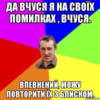 да вчуся я на своїх помилках , вчуся. впевнений, можу повторити їх з блиском.