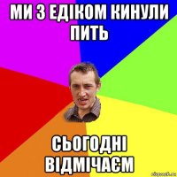 ми з едіком кинули пить сьогодні відмічаєм