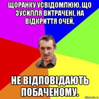 щоранку усвідомлюю, що зусилля витрачені, на відкриття очей, не відповідають побаченому.