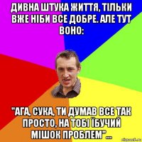 дивна штука життя, тільки вже ніби все добре. але тут воно: "ага, сука, ти думав все так просто, на тобі їбучий мішок проблем"...